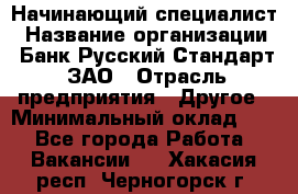 Начинающий специалист › Название организации ­ Банк Русский Стандарт, ЗАО › Отрасль предприятия ­ Другое › Минимальный оклад ­ 1 - Все города Работа » Вакансии   . Хакасия респ.,Черногорск г.